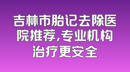 吉林市胎记去除医院推荐，专业机构治疗更安全