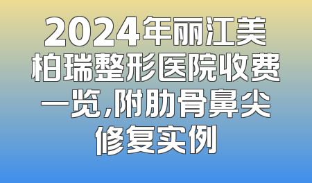 2024年丽江美柏瑞整形医院收费一览，附肋骨鼻尖修复实例