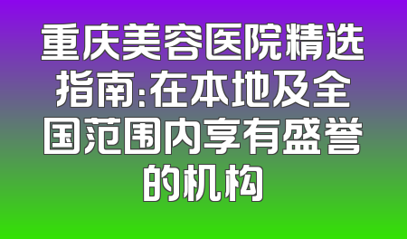 重庆美容医院精选指南：在本地及全国范围内享有盛誉的机构