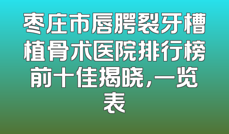 枣庄市唇腭裂牙槽植骨术医院排行榜前十佳揭晓，一览表