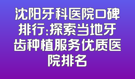 沈阳牙科医院口碑排行：探索当地牙齿种植服务优质医院排名