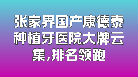 张家界国产康德泰种植牙医院大牌云集，排名领跑