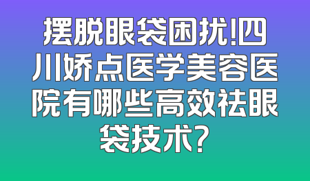 摆脱眼袋困扰！四川娇点医学美容医院有哪些高效祛眼袋技术？