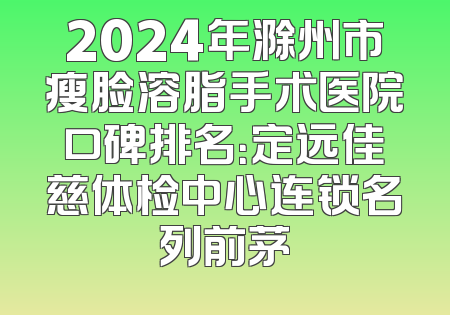 2024年滁州市瘦脸溶脂手术医院口碑排名：定远佳慈体检中心连锁名列前茅