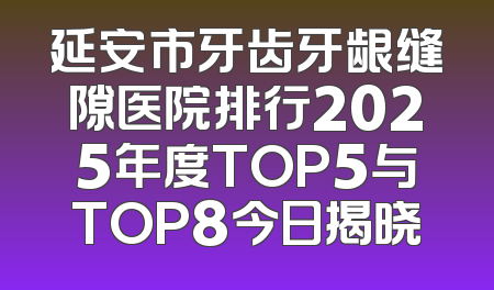 延安市牙齿牙龈缝隙医院排行2025年度TOP5与TOP8今日揭晓