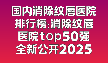 国内消除纹唇医院排行榜：消除纹唇医院top50强全新公开2025