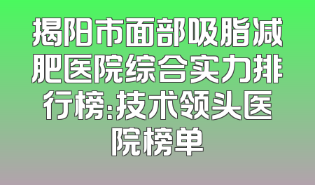 揭阳市面部吸脂减肥医院综合实力排行榜：技术领头医院榜单