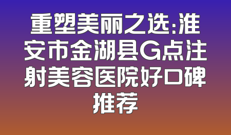 重塑美丽之选：淮安市金湖县G点注射美容医院好口碑推荐