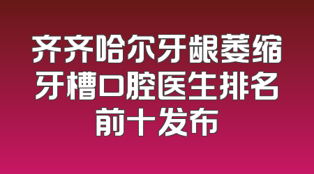 齐齐哈尔牙龈萎缩牙槽口腔医生排名前十发布