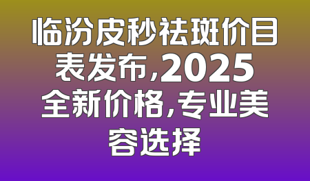 临汾皮秒祛斑价目表发布，2025全新价格，专业美容选择