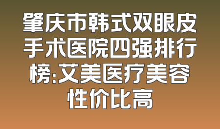 肇庆市韩式双眼皮手术医院四强排行榜：艾美医疗美容性价比高