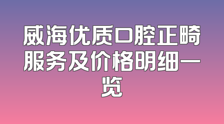 威海优质口腔正畸服务及价格明细一览