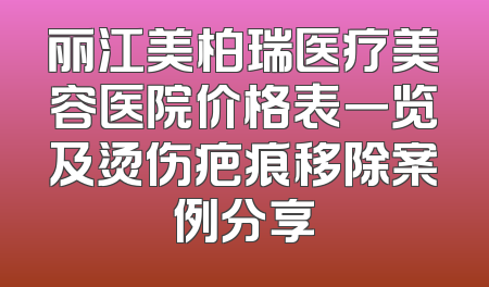 丽江美柏瑞医疗美容医院价格表一览及烫伤疤痕移除案例分享