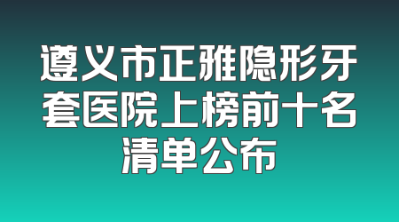 遵义市正雅隐形牙套医院上榜前十名清单公布
