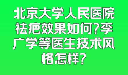 北京大学人民医院祛疤效果如何？李广学等医生技术风格怎样？