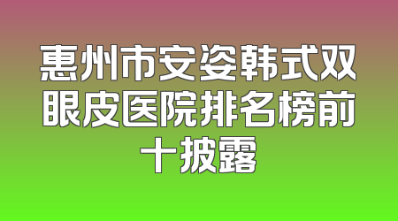 惠州市安姿韩式双眼皮医院排名榜前十披露