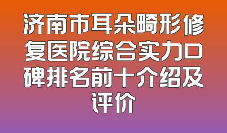 济南市耳朵畸形修复医院综合实力口碑排名前十介绍及评价