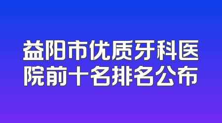 益阳市优质牙科医院前十名排名公布
