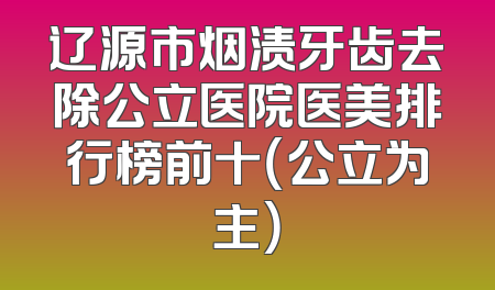 辽源市烟渍牙齿去除公立医院医美排行榜前十（公立为主）