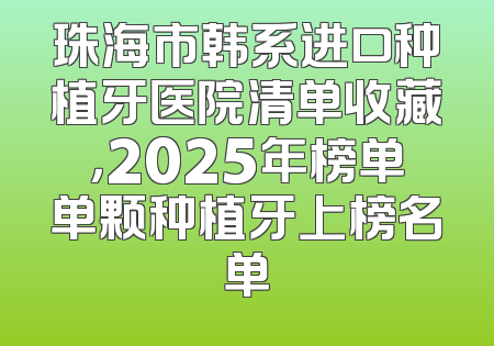 珠海市韩系进口种植牙医院清单收藏，2025年榜单单颗种植牙上榜名单