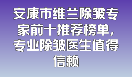安康市维兰除皱专家前十推荐榜单，专业除皱医生值得信赖
