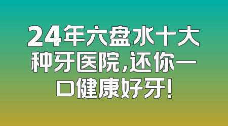 24年六盘水十大种牙医院，还你一口健康好牙！