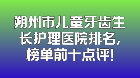 朔州市儿童牙齿生长护理医院排名，榜单前十点评！