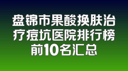 盘锦市果酸换肤治疗痘坑医院排行榜前10名汇总