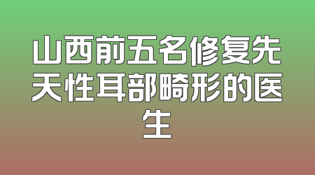 山西前五名修复先天性耳部畸形的医生