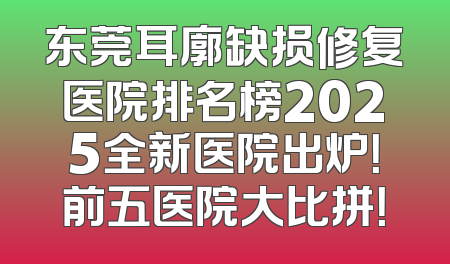东莞耳廓缺损修复医院排名榜2025全新医院出炉！前五医院大比拼！