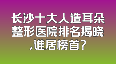 长沙十大人造耳朵整形医院排名揭晓，谁居榜首？