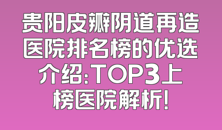 贵阳皮瓣阴道再造医院排名榜的优选介绍：TOP3上榜医院解析！