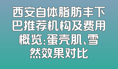 西安自体脂肪丰下巴推荐机构及费用概览：蛋壳肌、雪然效果对比