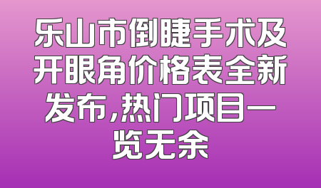 乐山市倒睫手术及开眼角价格表全新发布，热门项目一览无余