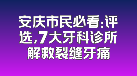 安庆市民必看：评选，7大牙科诊所解救裂缝牙痛