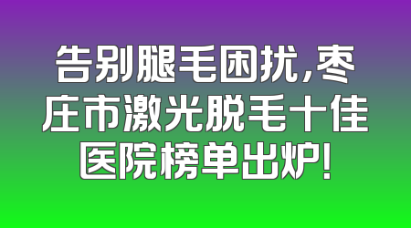 告别腿毛困扰，枣庄市激光脱毛十佳医院榜单出炉！