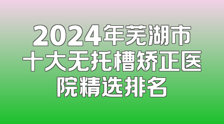2024年芜湖市十大无托槽矫正医院精选排名