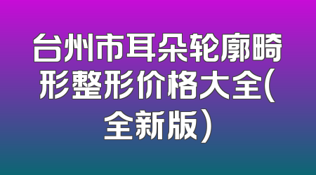 台州市耳朵轮廓畸形整形价格大全（全新版）