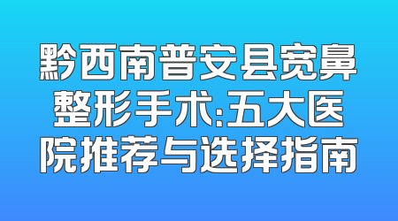 黔西南普安县宽鼻整形手术：五大医院推荐与选择指南