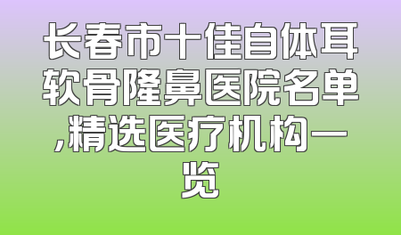 长春市十佳自体耳软骨隆鼻医院名单，精选医疗机构一览