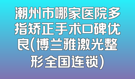 潮州市哪家医院多指矫正手术口碑优良（博兰雅激光整形全国连锁）