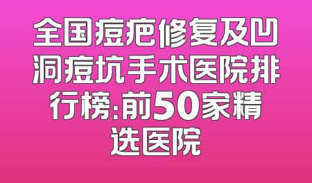 全国痘疤修复及凹洞痘坑手术医院排行榜：前50家精选医院