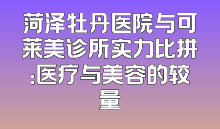 菏泽牡丹医院与可莱美诊所实力比拼：医疗与美容的较量