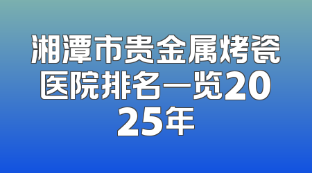 湘潭市贵金属烤瓷医院排名一览2025年