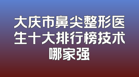 大庆市鼻尖整形医生十大排行榜技术哪家强