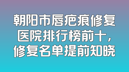 朝阳市唇疤痕修复医院排行榜前十，修复名单提前知晓