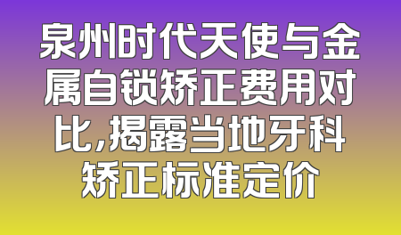 泉州时代天使与金属自锁矫正费用对比，揭露当地牙科矫正标准定价