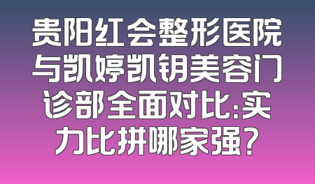 贵阳红会整形医院与凯婷凯钥美容门诊部全面对比：实力比拼哪家强？