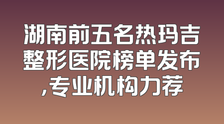 湖南前五名热玛吉整形医院榜单发布，专业机构力荐