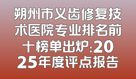 朔州市义齿修复技术医院专业排名前十榜单出炉：2025年度评点报告